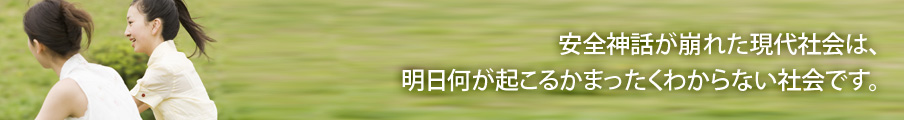 安全神話が崩れた現代社会は、明日何が起こるかまったくわからない社会です。