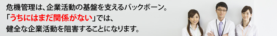 危機管理は、企業活動の基盤を支えるバックボーン。「うちにはまだ関係がない」では、健全な企業活動を阻害することになります。