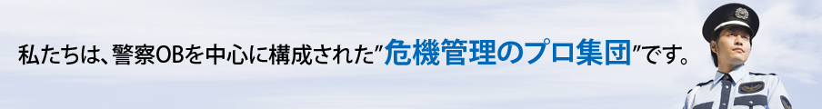 私たちは、警察OBを中心に構成された”危機管理のプロ集団”です。